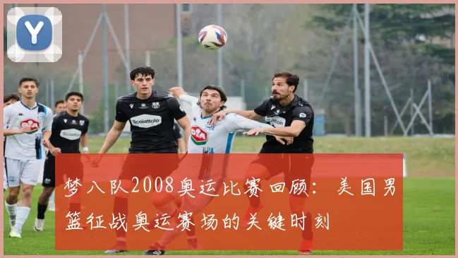 梦八队2008奥运比赛回顾：美国男篮征战奥运赛场的关键时刻