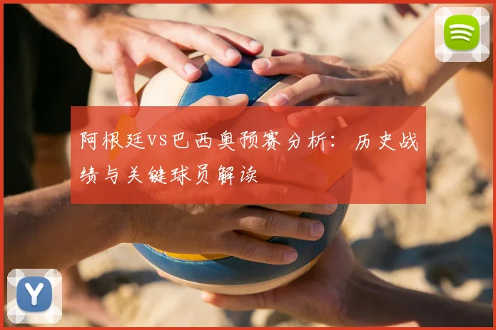 阿根廷vs巴西奥预赛分析:历史战绩与关键球员解读