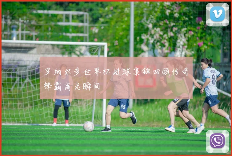 罗纳尔多世界杯进球集锦回顾传奇锋霸高光瞬间