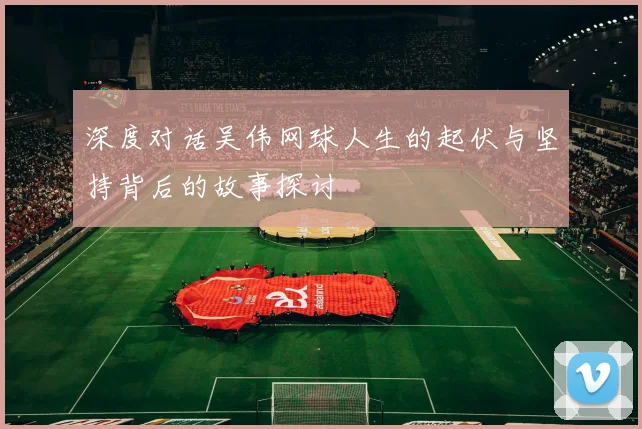 深度对话吴伟网球人生的起伏与坚持背后的故事探讨
