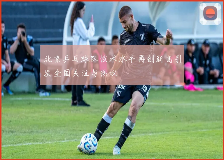 北京乒乓球队技术水平再创新高引发全国关注与热议