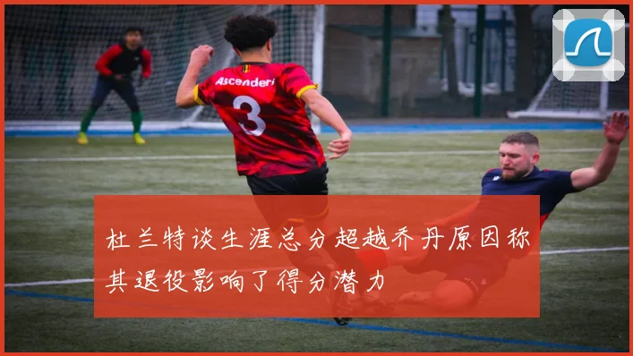 杜兰特谈生涯总分超越乔丹原因称其退役影响了得分潜力
