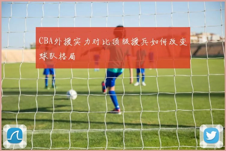 CBA外援实力对比顶级援兵如何改变球队格局
