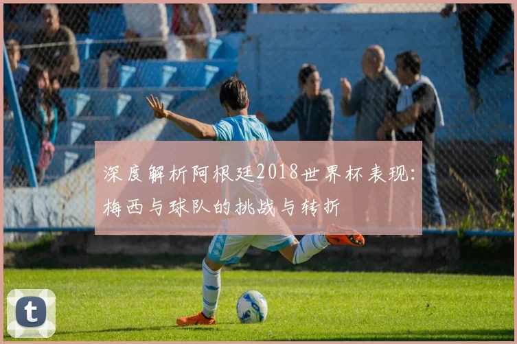 深度解析阿根廷2018世界杯表现:梅西与球队的挑战与转折