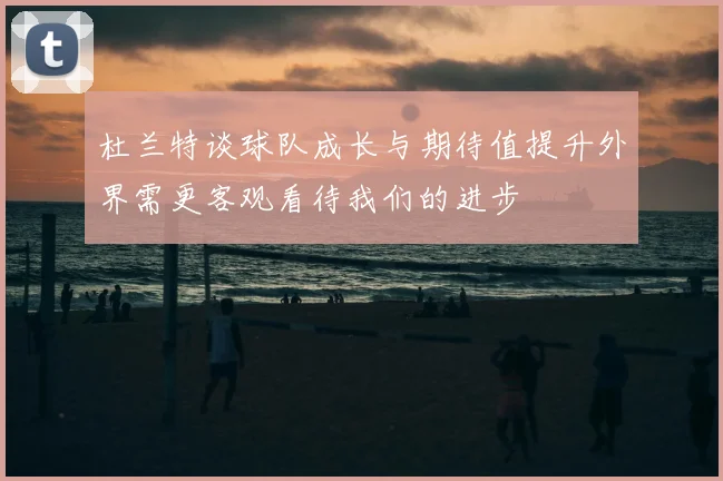 杜兰特谈球队成长与期待值提升外界需更客观看待我们的进步