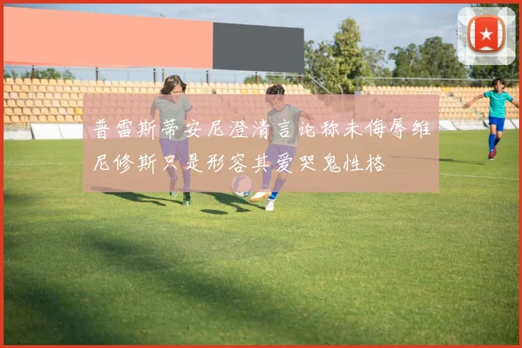 普雷斯蒂安尼澄清言论称未侮辱维尼修斯只是形容其爱哭鬼性格