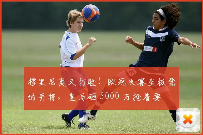 穆里尼奥又打脸！欧冠决赛坐板凳的弃将，皇马砸 5000 万抢着要
