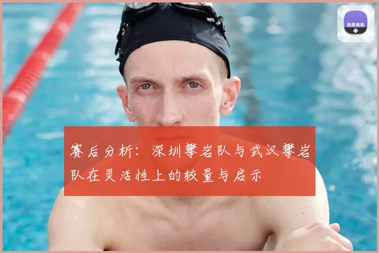 赛后分析:深圳攀岩队与武汉攀岩队在灵活性上的较量与启示