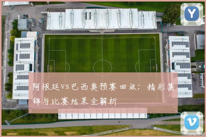 阿根廷vs巴西奥预赛回放:精彩集锦与比赛结果全解析