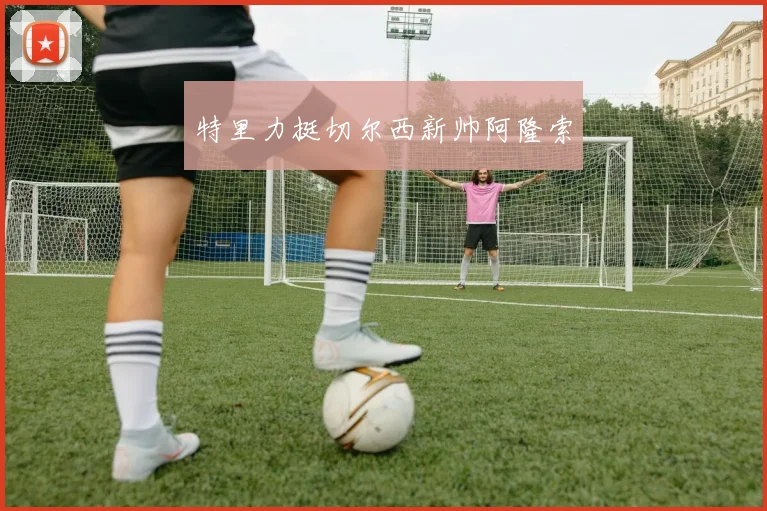 特里力挺切尔西新帅阿隆索