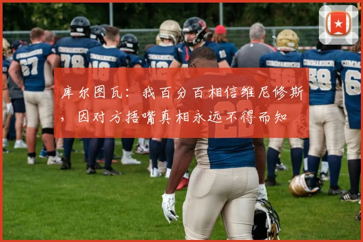 库尔图瓦:我百分百相信维尼修斯,因对方捂嘴真相永远不得而知