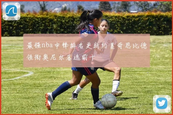 最强nba中锋排名更新约基奇恩比德领衔奥尼尔落选前十