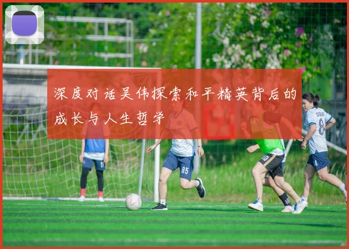 深度对话吴伟探索和平精英背后的成长与人生哲学