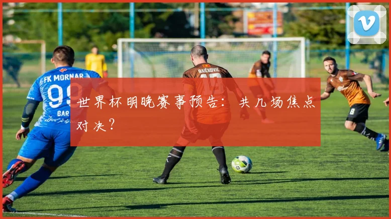 世界杯明晚赛事预告:共几场焦点对决?