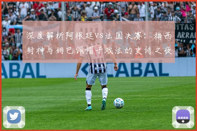 深度解析阿根廷vs法国决赛:梅西封神与姆巴佩帽子戏法的史诗之夜
