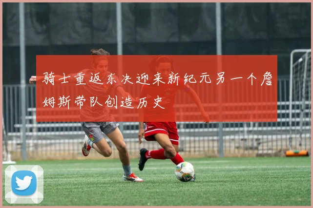 骑士重返东决迎来新纪元另一个詹姆斯带队创造历史