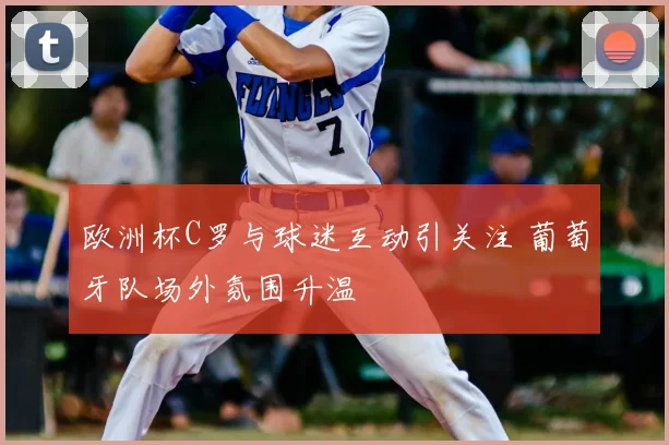 欧洲杯C罗与球迷互动引关注 葡萄牙队场外氛围升温