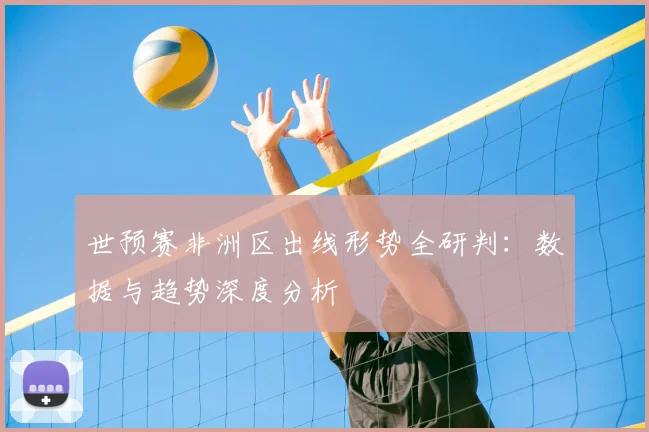 世预赛非洲区出线形势全研判:数据与趋势深度分析