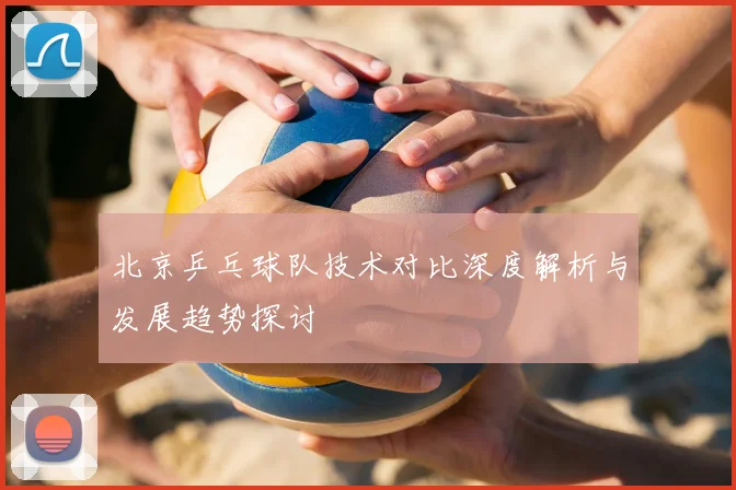 北京乒乓球队技术对比深度解析与发展趋势探讨