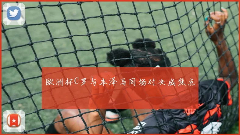 欧洲杯C罗与本泽马同场对决成焦点