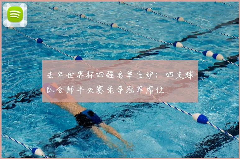 去年世界杯四强名单出炉:四支球队会师半决赛竞争冠军席位