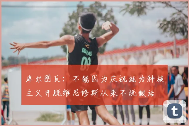 库尔图瓦：不能因为庆祝就为种族主义开脱维尼修斯从来不说假话