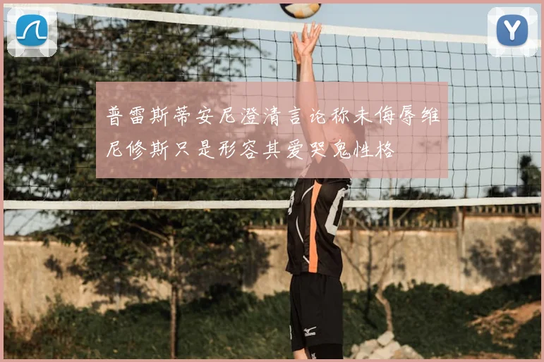 普雷斯蒂安尼澄清言论称未侮辱维尼修斯只是形容其爱哭鬼性格