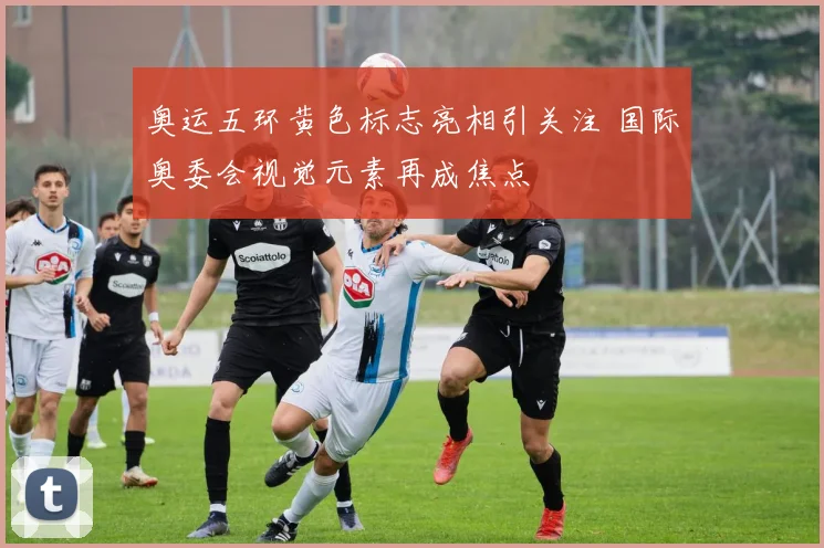 奥运五环黄色标志亮相引关注 国际奥委会视觉元素再成焦点