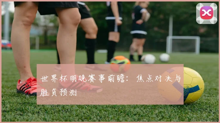 世界杯明晚赛事前瞻:焦点对决与胜负预测
