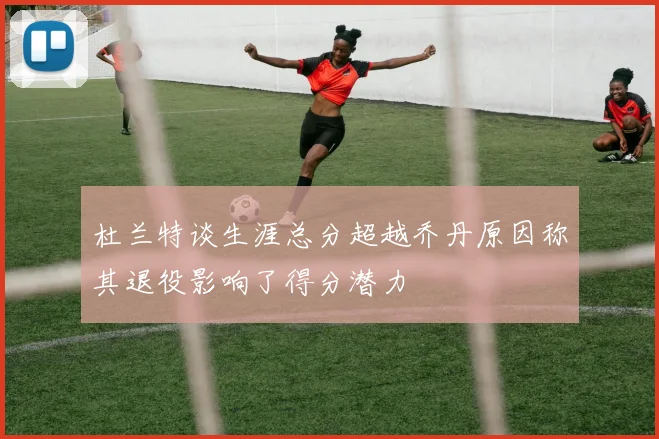 杜兰特谈生涯总分超越乔丹原因称其退役影响了得分潜力