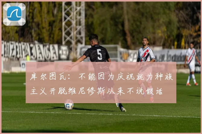 库尔图瓦:不能因为庆祝就为种族主义开脱维尼修斯从来不说假话