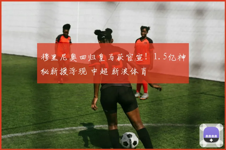 穆里尼奥回归皇马获官宣!1.5亿神秘新援浮现 中超 新浪体育