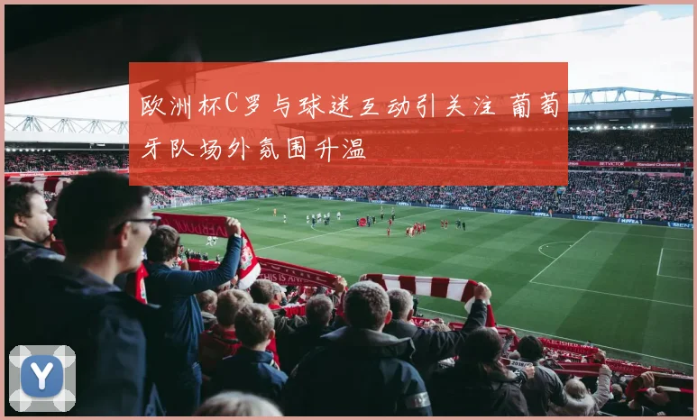 欧洲杯C罗与球迷互动引关注 葡萄牙队场外氛围升温