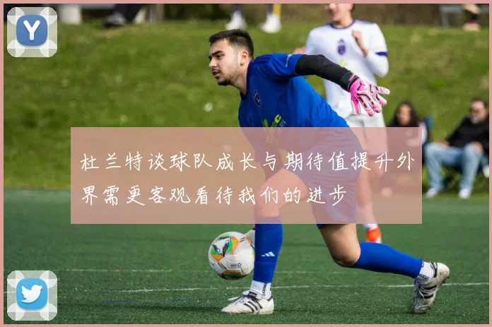 杜兰特谈球队成长与期待值提升外界需更客观看待我们的进步