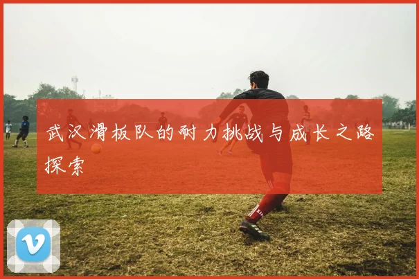 武汉滑板队的耐力挑战与成长之路探索