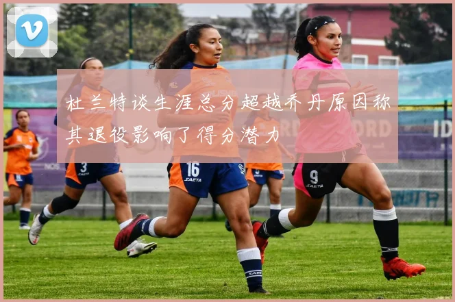 杜兰特谈生涯总分超越乔丹原因称其退役影响了得分潜力