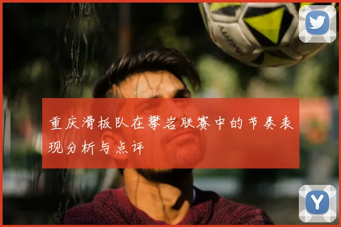 重庆滑板队在攀岩联赛中的节奏表现分析与点评