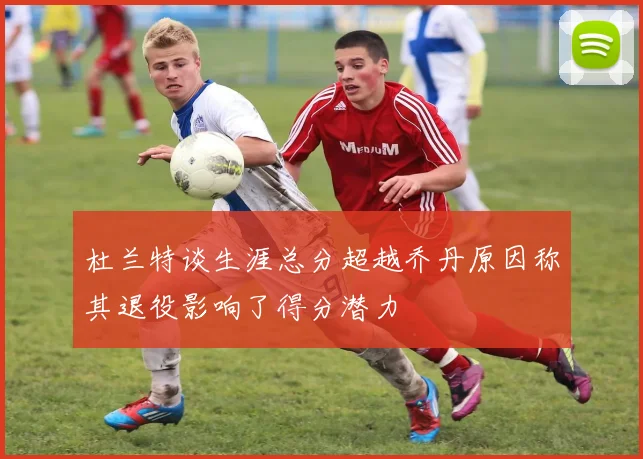 杜兰特谈生涯总分超越乔丹原因称其退役影响了得分潜力