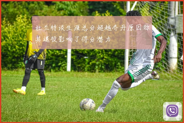 杜兰特谈生涯总分超越乔丹原因称其退役影响了得分潜力