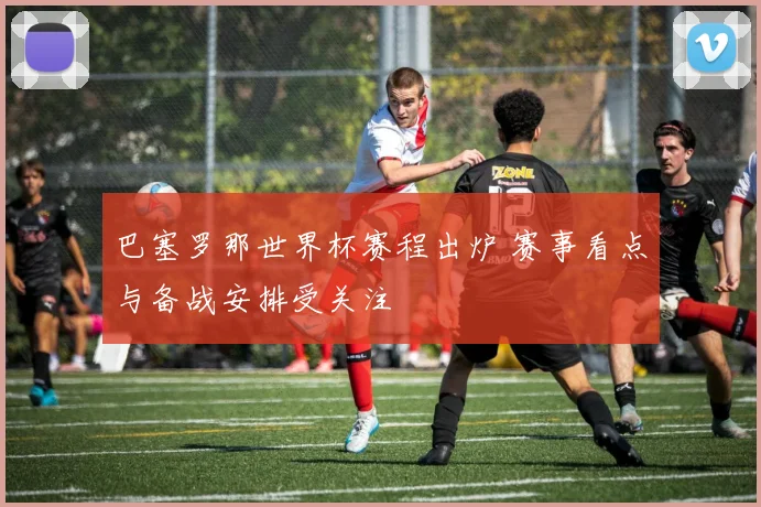 巴塞罗那世界杯赛程出炉 赛事看点与备战安排受关注
