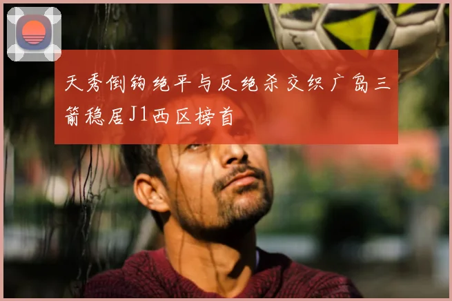 天秀倒钩绝平与反绝杀交织广岛三箭稳居J1西区榜首