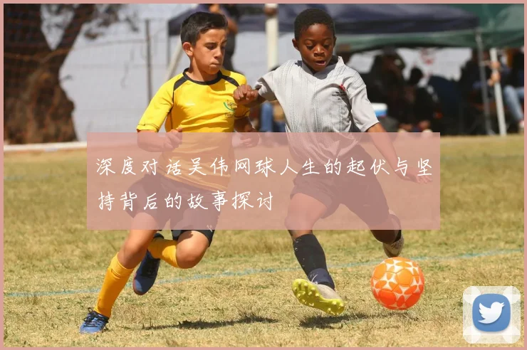 深度对话吴伟网球人生的起伏与坚持背后的故事探讨