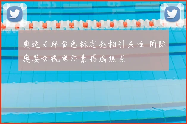 奥运五环黄色标志亮相引关注 国际奥委会视觉元素再成焦点