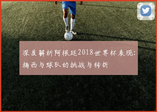 深度解析阿根廷2018世界杯表现:梅西与球队的挑战与转折