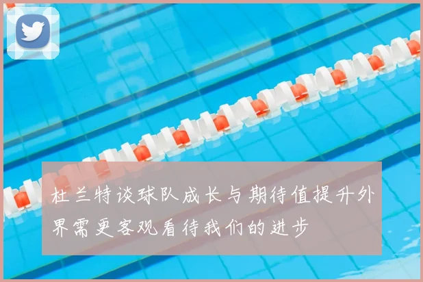 杜兰特谈球队成长与期待值提升外界需更客观看待我们的进步