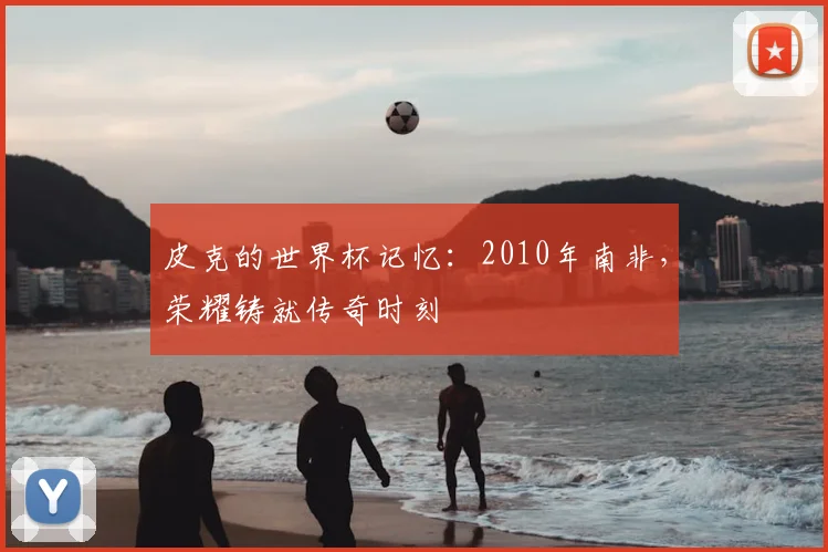 皮克的世界杯记忆:2010年南非,荣耀铸就传奇时刻