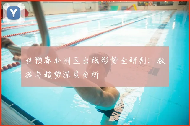 世预赛非洲区出线形势全研判:数据与趋势深度分析