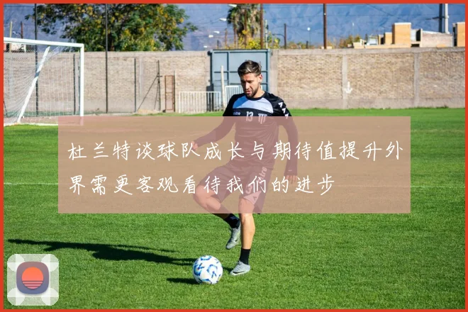 杜兰特谈球队成长与期待值提升外界需更客观看待我们的进步