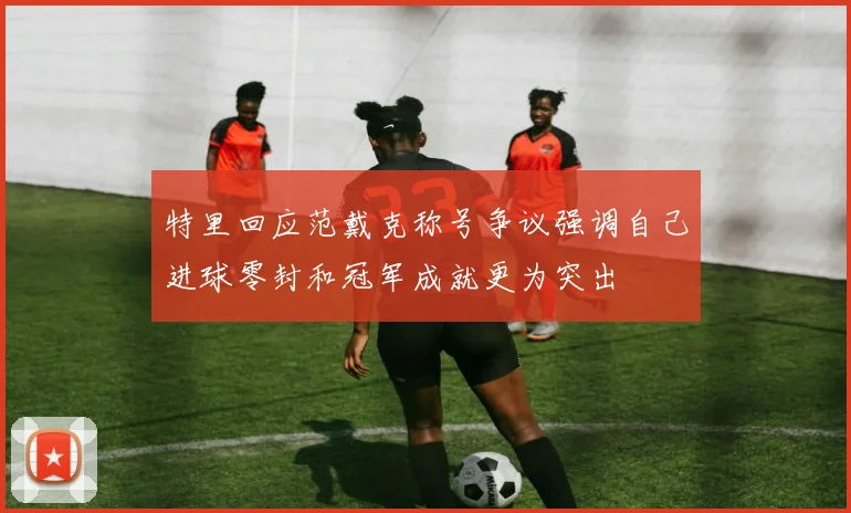 特里回应范戴克称号争议强调自己进球零封和冠军成就更为突出