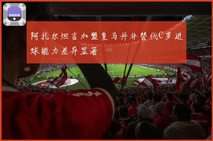 阿扎尔坦言加盟皇马并非替代C罗进球能力差异显著